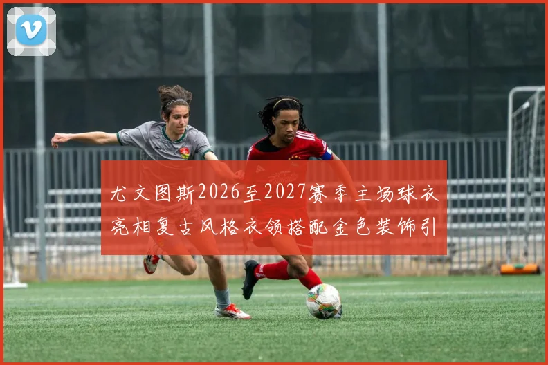 尤文图斯2026至2027赛季主场球衣亮相复古风格衣领搭配金色装饰引关注