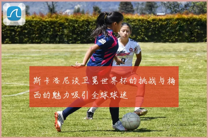 斯卡洛尼谈卫冕世界杯的挑战与梅西的魅力吸引全球球迷