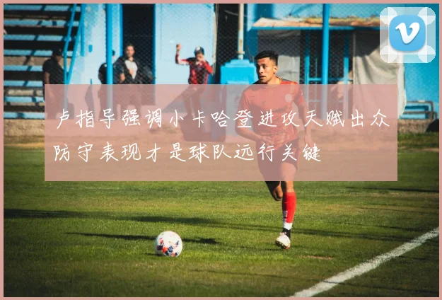 卢指导强调小卡哈登进攻天赋出众防守表现才是球队远行关键
