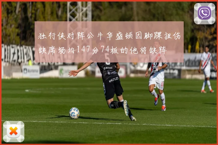 独行侠对阵公牛华盛顿因脚踝扭伤缺席场均147分74板的他将缺阵