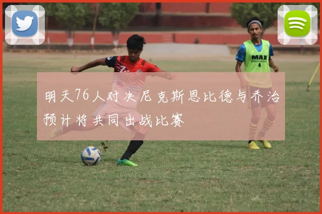 明天76人对决尼克斯恩比德与乔治预计将共同出战比赛