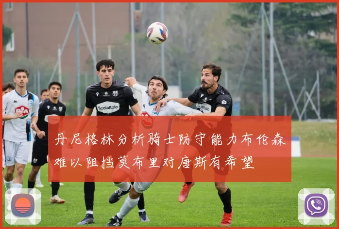 丹尼格林分析骑士防守能力布伦森难以阻挡莫布里对唐斯有希望