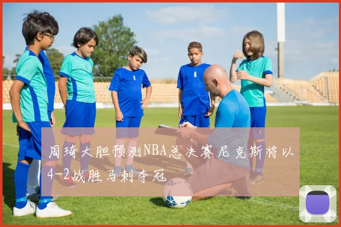 周琦大胆预测NBA总决赛尼克斯将以4-2战胜马刺夺冠
