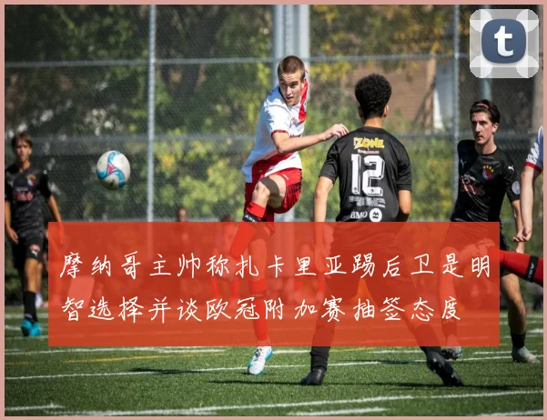 摩纳哥主帅称扎卡里亚踢后卫是明智选择并谈欧冠附加赛抽签态度