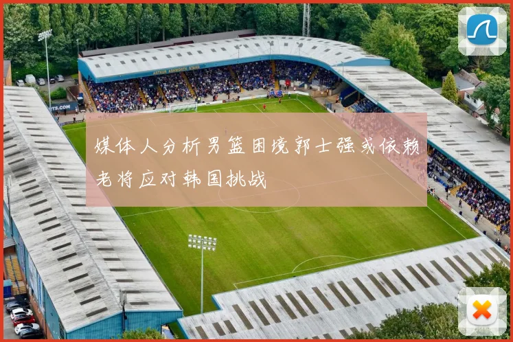 媒体人分析男篮困境郭士强或依赖老将应对韩国挑战