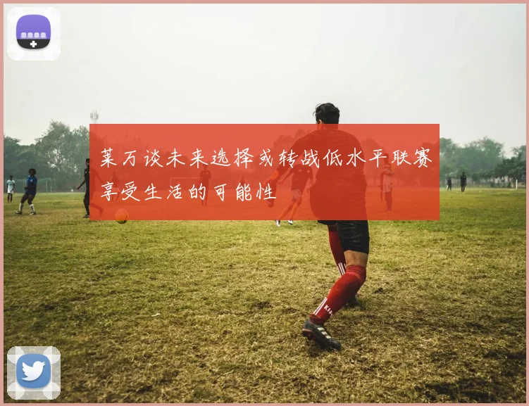 莱万谈未来选择或转战低水平联赛享受生活的可能性