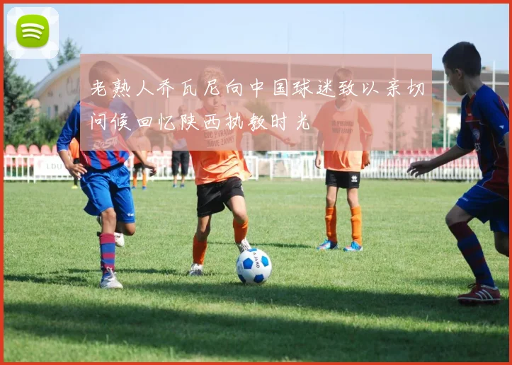 老熟人乔瓦尼向中国球迷致以亲切问候回忆陕西执教时光