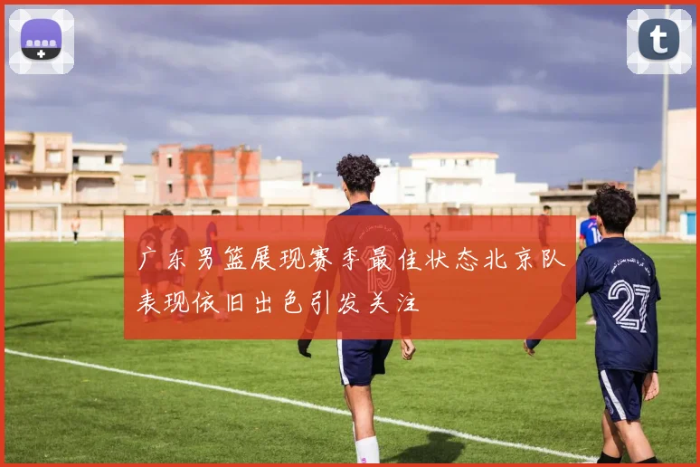 广东男篮展现赛季最佳状态北京队表现依旧出色引发关注