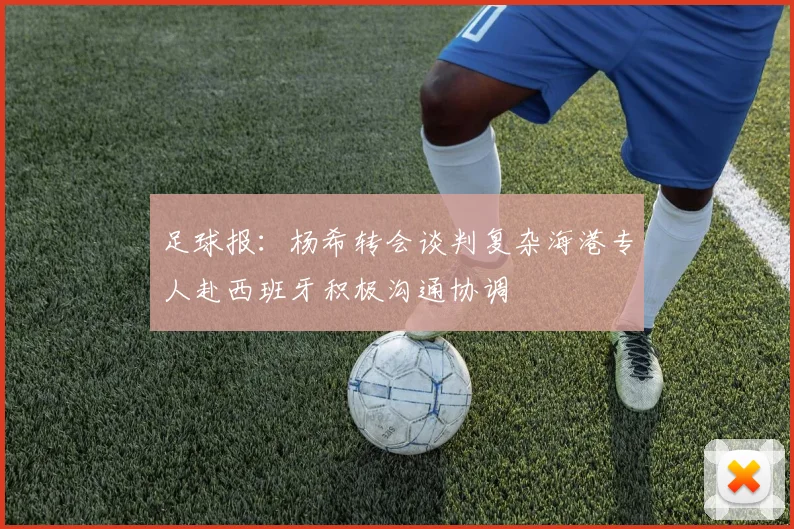 足球报：杨希转会谈判复杂海港专人赴西班牙积极沟通协调