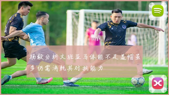 杨毅分析文班亚马体能不足盖帽虽多仍需消耗其对抗能力