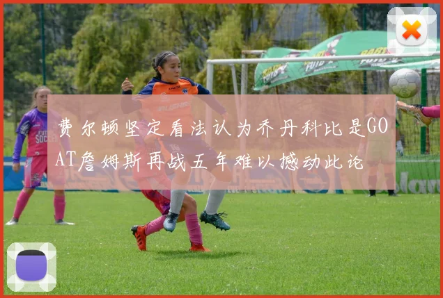 费尔顿坚定看法认为乔丹科比是GOAT詹姆斯再战五年难以撼动此论